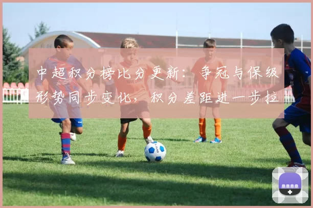 中超积分榜比分更新：争冠与保级形势同步变化，积分差距进一步拉开