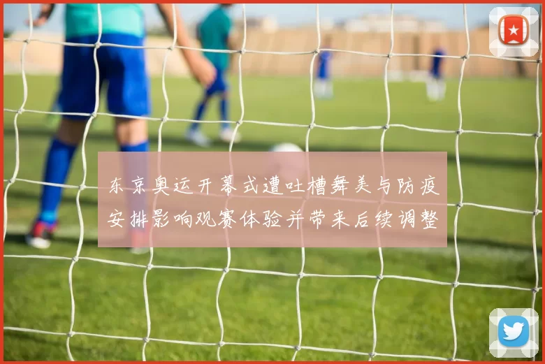 东京奥运开幕式遭吐槽舞美与防疫安排影响观赛体验并带来后续调整看点