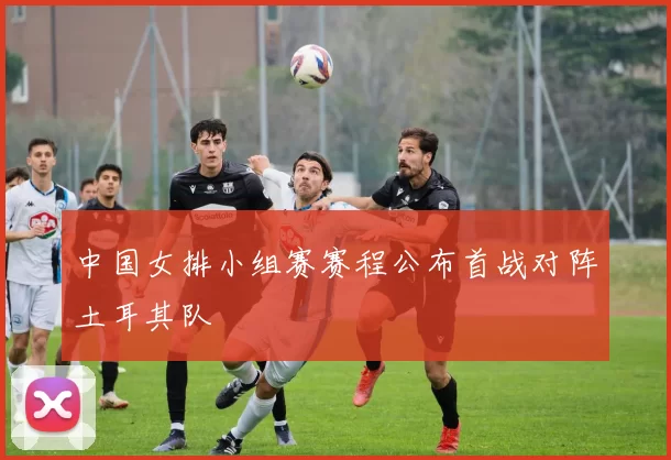 中国女排小组赛赛程公布首战对阵土耳其队