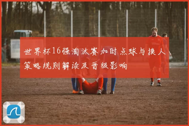 世界杯16强淘汰赛加时点球与换人策略规则解读及晋级影响