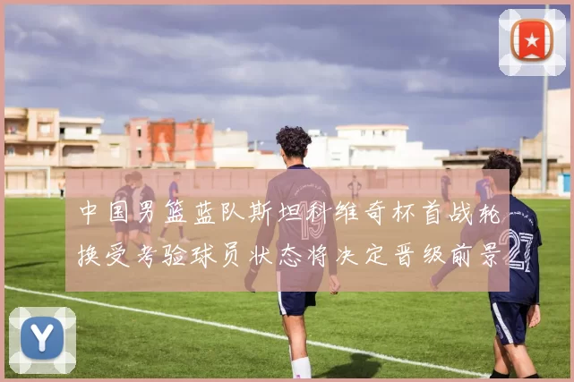 中国男篮蓝队斯坦科维奇杯首战轮换受考验球员状态将决定晋级前景