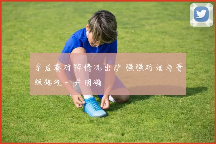 季后赛对阵情况出炉 强强对话与晋级路径一并明确