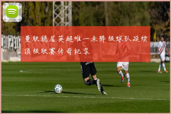 曼联稳居英超唯一未降级球队延续顶级联赛传奇纪录