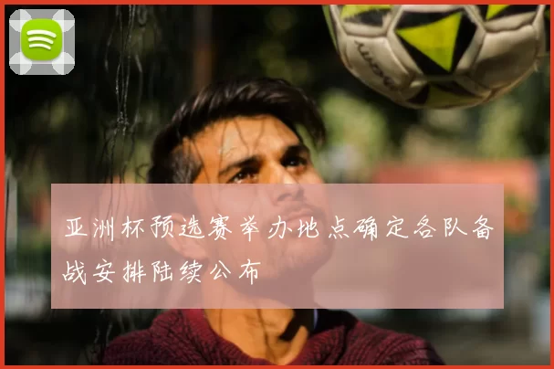 亚洲杯预选赛举办地点确定各队备战安排陆续公布
