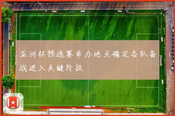亚洲杯预选赛举办地点确定各队备战进入关键阶段