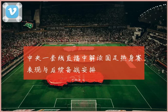 中央一套线直播中解读国足热身赛表现与后续备战安排