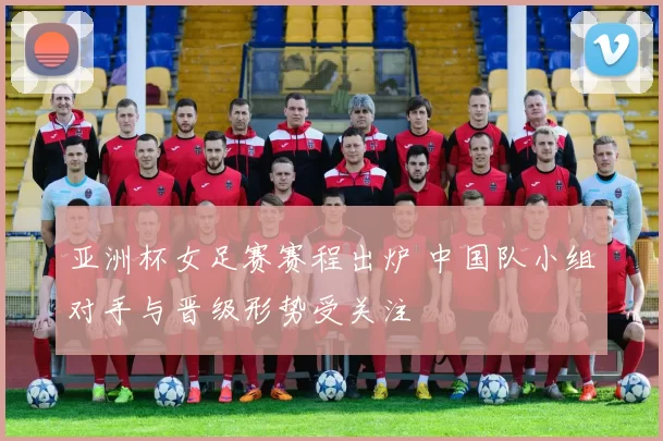 亚洲杯女足赛赛程出炉 中国队小组对手与晋级形势受关注