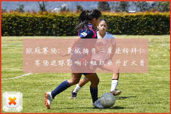 欧冠赛场:曼城梅开二度逆转拜仁,客场进球影响小组积分并扩大晋级可能性