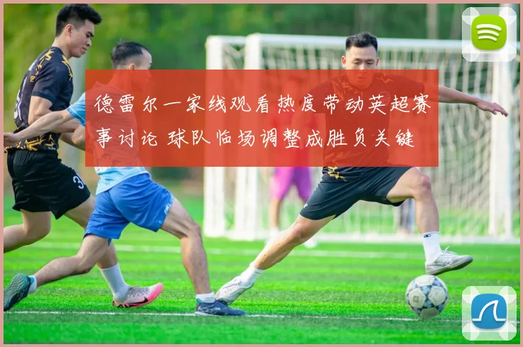德雷尔一家线观看热度带动英超赛事讨论 球队临场调整成胜负关键
