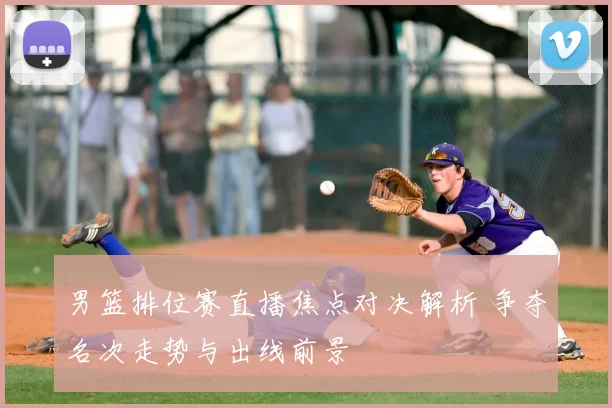 男篮排位赛直播焦点对决解析 争夺名次走势与出线前景