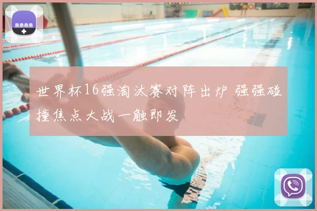 世界杯16强淘汰赛对阵出炉 强强碰撞焦点大战一触即发