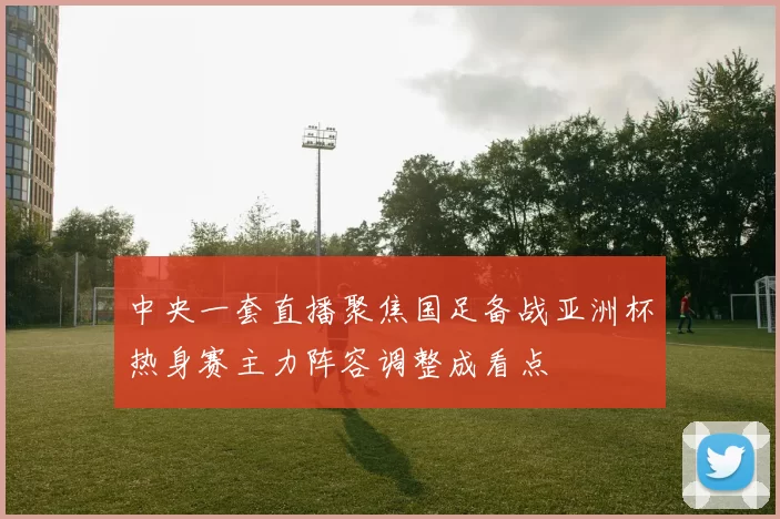 中央一套直播聚焦国足备战亚洲杯热身赛主力阵容调整成看点