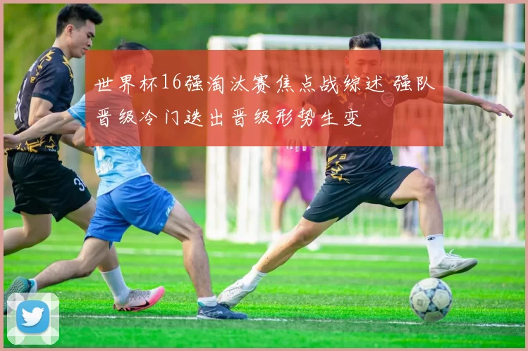 世界杯16强淘汰赛焦点战综述 强队晋级冷门迭出晋级形势生变