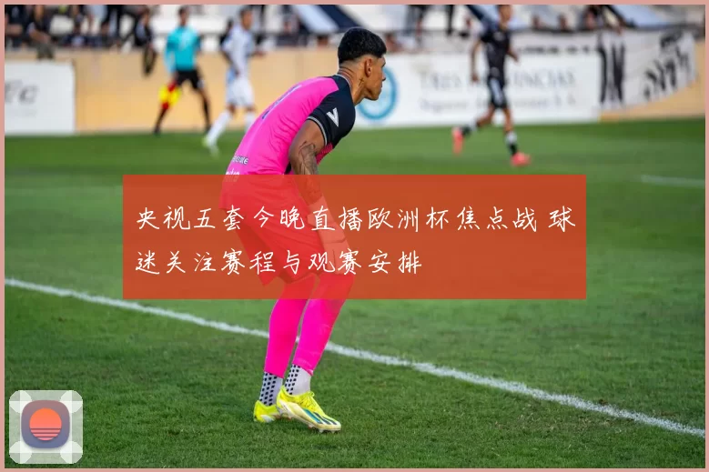 央视五套今晚直播欧洲杯焦点战 球迷关注赛程与观赛安排