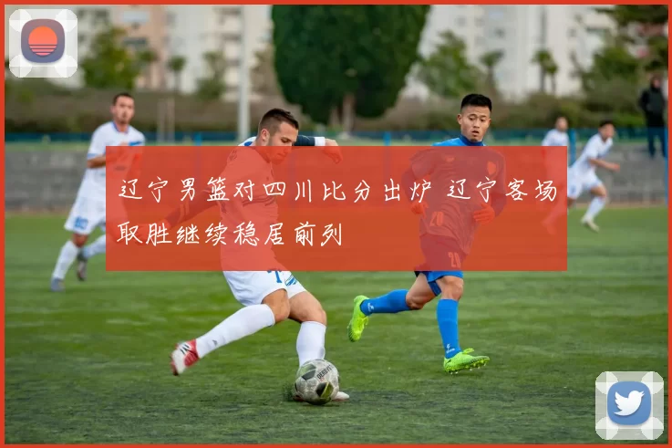 辽宁男篮对四川比分出炉 辽宁客场取胜继续稳居前列