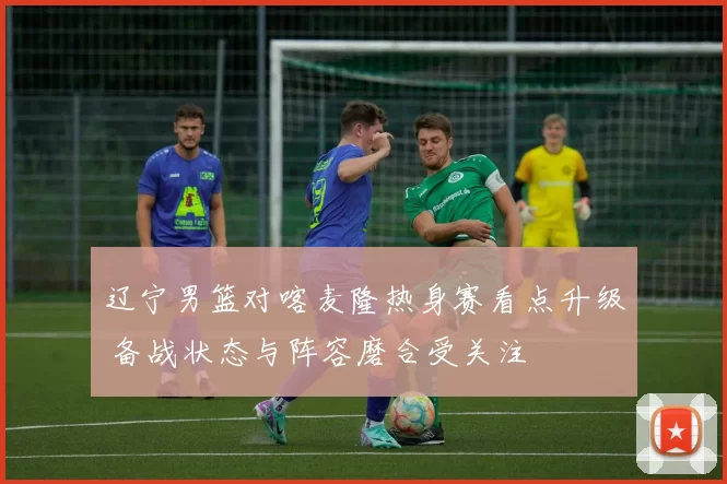 辽宁男篮对喀麦隆热身赛看点升级 备战状态与阵容磨合受关注