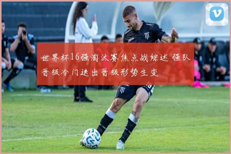 世界杯16强淘汰赛焦点战综述 强队晋级冷门迭出晋级形势生变