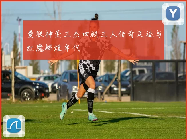 曼联神圣三杰回顾三人传奇足迹与红魔辉煌年代