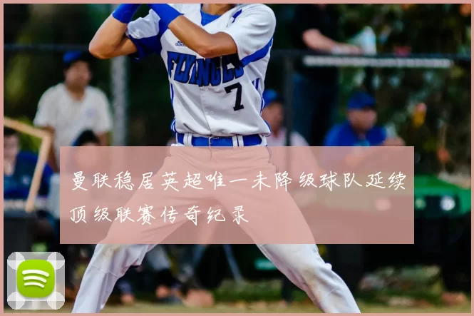 曼联稳居英超唯一未降级球队延续顶级联赛传奇纪录