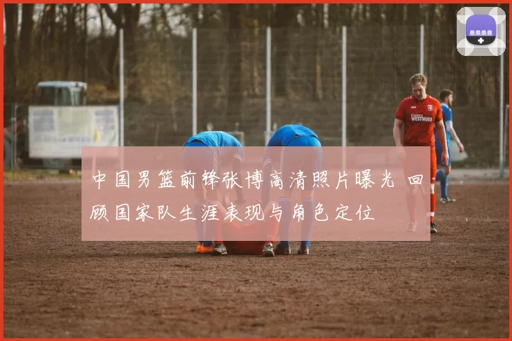 中国男篮前锋张博高清照片曝光 回顾国家队生涯表现与角色定位