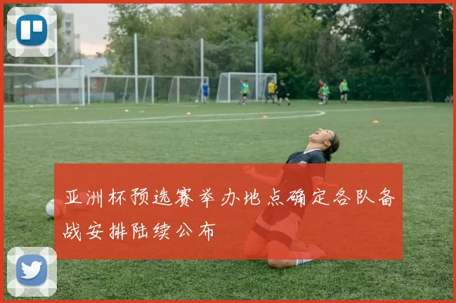 亚洲杯预选赛举办地点确定各队备战安排陆续公布