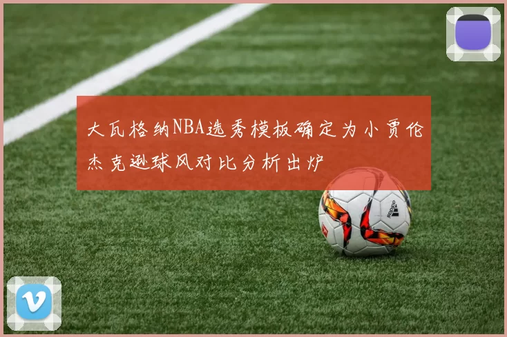 大瓦格纳NBA选秀模板确定为小贾伦杰克逊球风对比分析出炉