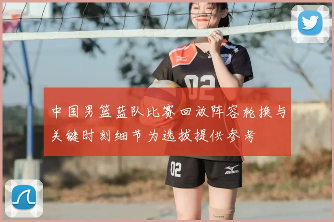中国男篮蓝队比赛回放阵容轮换与关键时刻细节为选拔提供参考