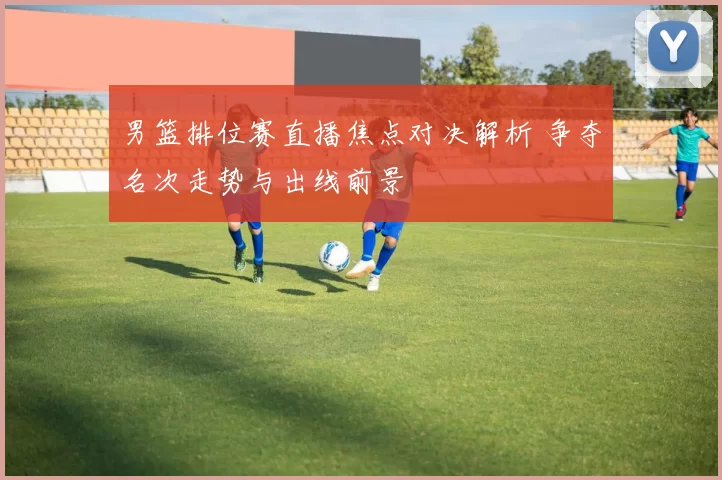 男篮排位赛直播焦点对决解析 争夺名次走势与出线前景