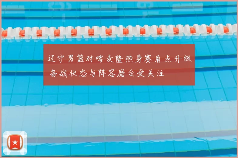 辽宁男篮对喀麦隆热身赛看点升级 备战状态与阵容磨合受关注
