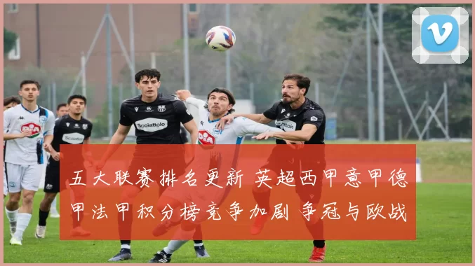 五大联赛排名更新 英超西甲意甲德甲法甲积分榜竞争加剧 争冠与欧战席位更紧张