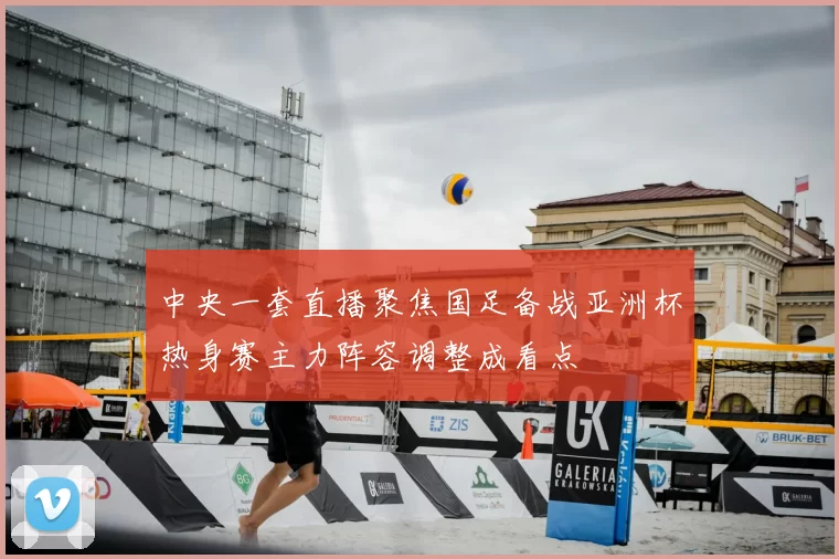中央一套直播聚焦国足备战亚洲杯热身赛主力阵容调整成看点