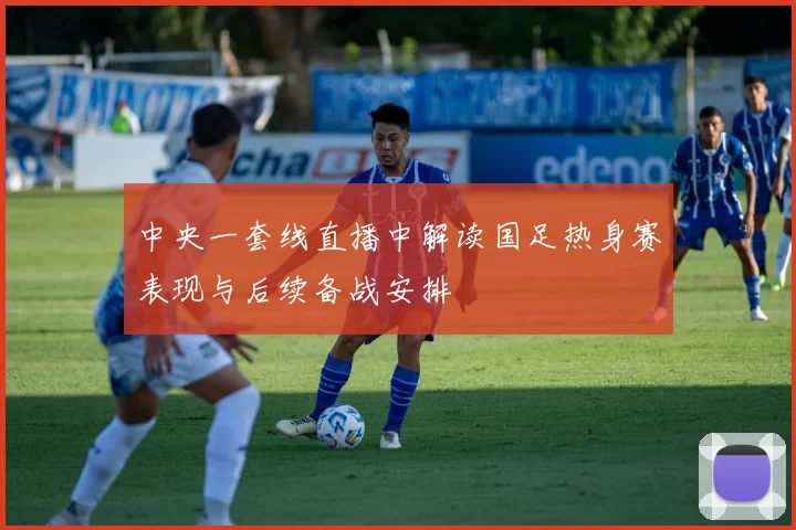 中央一套线直播中解读国足热身赛表现与后续备战安排