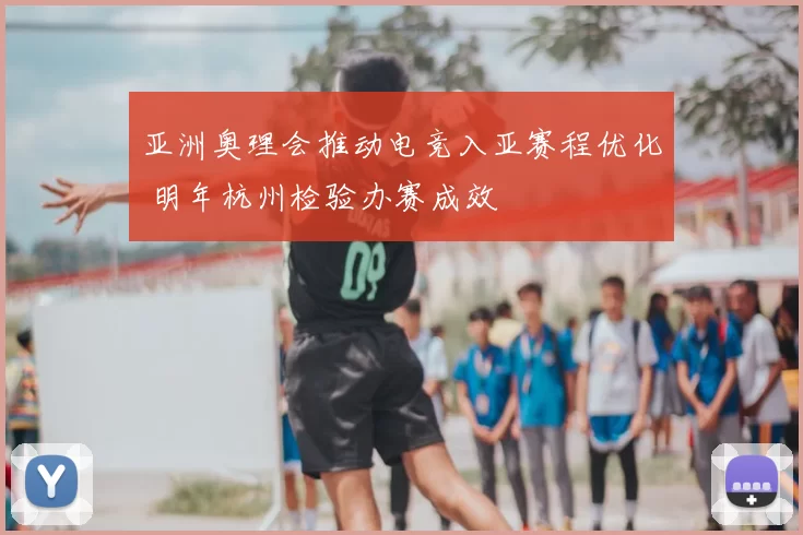 亚洲奥理会推动电竞入亚赛程优化 明年杭州检验办赛成效