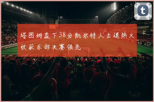 塔图姆轰下38分凯尔特人击退热火收获东部决赛领先