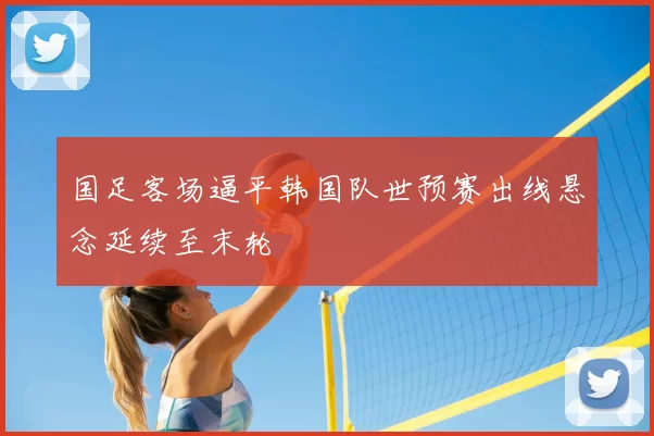 国足客场逼平韩国队世预赛出线悬念延续至末轮