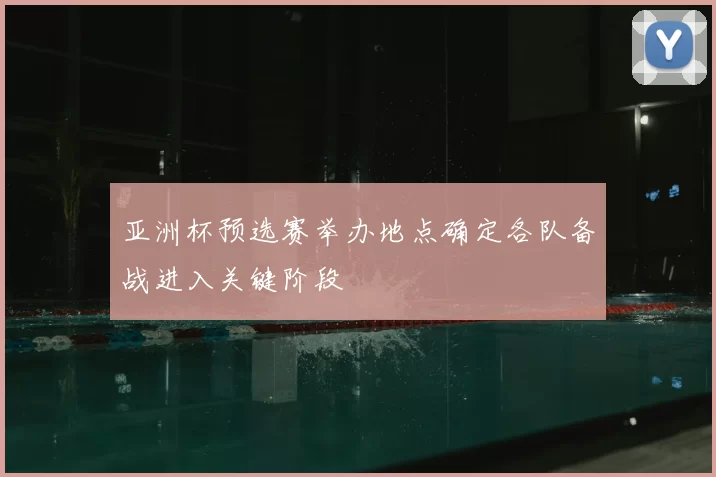 亚洲杯预选赛举办地点确定各队备战进入关键阶段