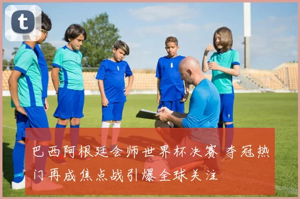 巴西阿根廷会师世界杯决赛 夺冠热门再成焦点战引爆全球关注