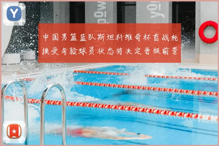 中国男篮蓝队斯坦科维奇杯首战轮换受考验球员状态将决定晋级前景