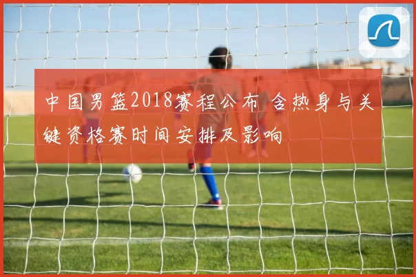 中国男篮2018赛程公布 含热身与关键资格赛时间安排及影响
