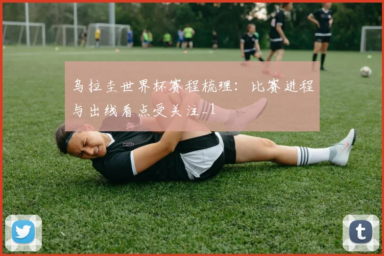 乌拉圭世界杯赛程梳理:比赛进程与出线看点受关注_1