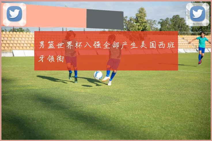 男篮世界杯八强全部产生美国西班牙领衔