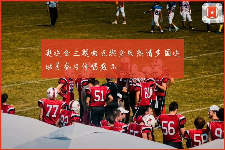 奥运会主题曲点燃全民热情多国运动员参与传唱盛况