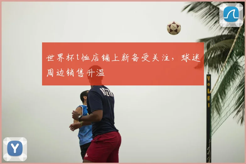 世界杯t恤店铺上新备受关注,球迷周边销售升温