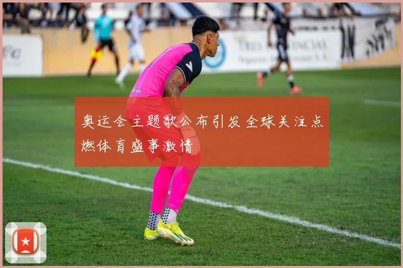 奥运会主题歌公布引发全球关注点燃体育盛事激情
