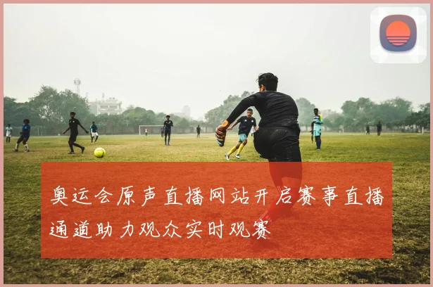 奥运会原声直播网站开启赛事直播通道助力观众实时观赛